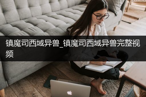镇魔司西域异兽_镇魔司西域异兽完整视频